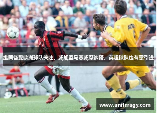 维阿备受欧洲球队关注，或加盟马赛或摩纳哥，英超球队也有意引进